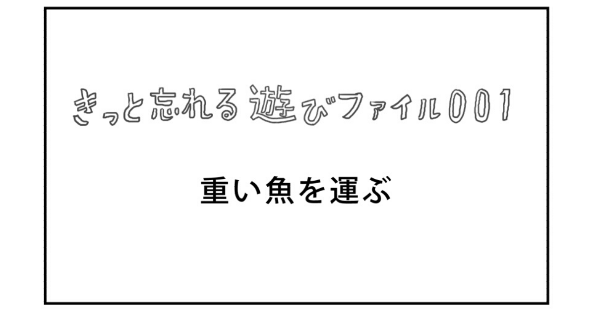 【きっと忘れる遊び】ファイル001「重い魚を運ぶ」